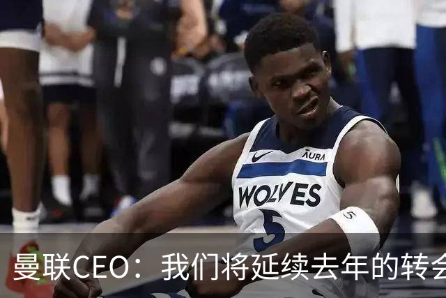 曼联CEO：我们将延续去年的转会策略，买对球队未来正确的人